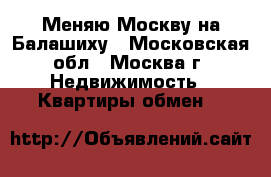Меняю Москву на Балашиху - Московская обл., Москва г. Недвижимость » Квартиры обмен   